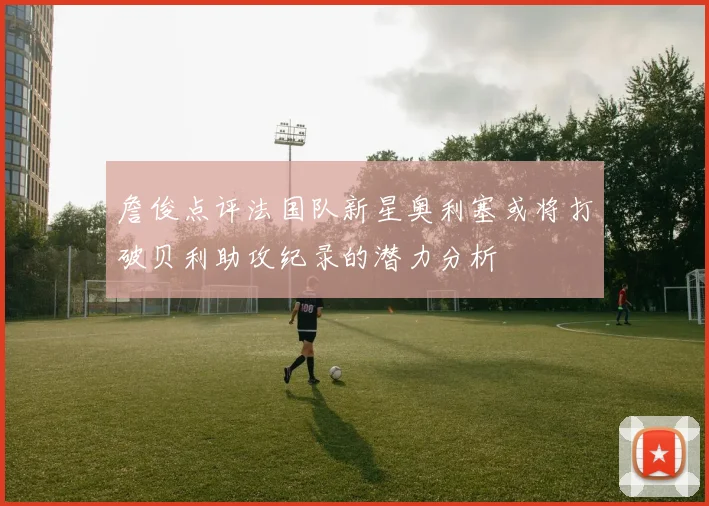 詹俊点评法国队新星奥利塞或将打破贝利助攻纪录的潜力分析