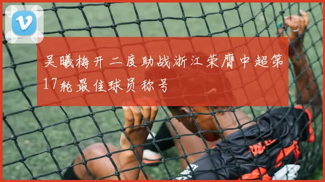吴曦梅开二度助战浙江荣膺中超第17轮最佳球员称号