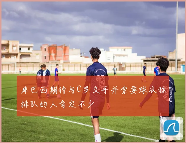 库巴西期待与C罗交手并索要球衣称排队的人肯定不少