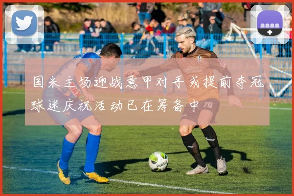国米主场迎战意甲对手或提前夺冠球迷庆祝活动已在筹备中
