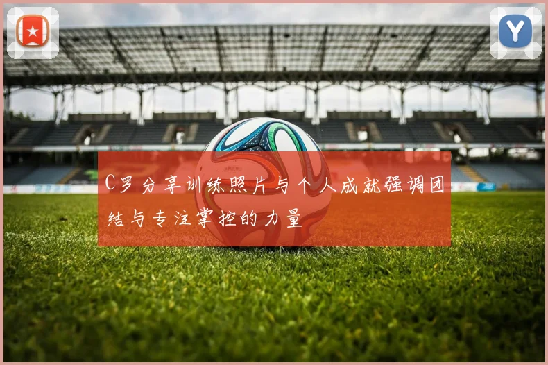 C罗分享训练照片与个人成就强调团结与专注掌控的力量