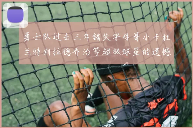 勇士队过去三年错失字母哥小卡杜兰特利拉德乔治等超级球星的遗憾回顾