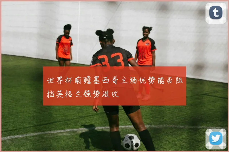 世界杯前瞻墨西哥主场优势能否阻挡英格兰强势进攻