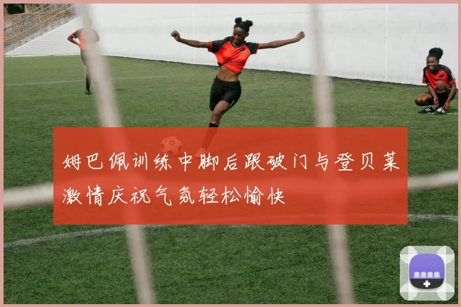 姆巴佩训练中脚后跟破门与登贝莱激情庆祝气氛轻松愉快