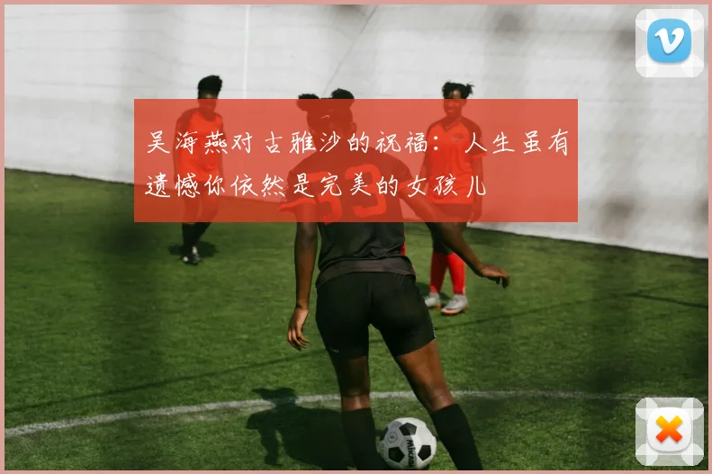 吴海燕对古雅沙的祝福：人生虽有遗憾你依然是完美的女孩儿