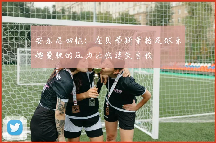 安东尼回忆：在贝蒂斯重拾足球乐趣曼联的压力让我迷失自我