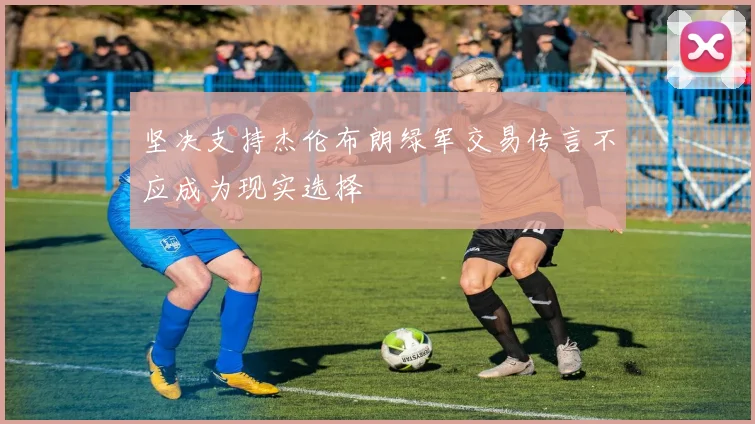 坚决支持杰伦布朗绿军交易传言不应成为现实选择