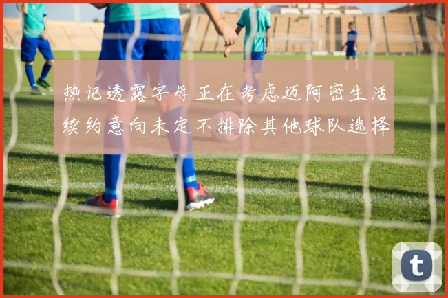 热记透露字母正在考虑迈阿密生活续约意向未定不排除其他球队选择