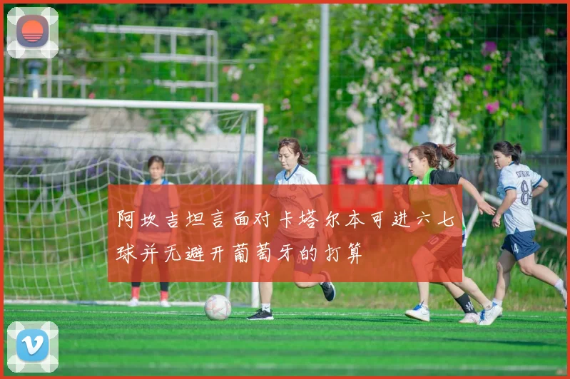 阿坎吉坦言面对卡塔尔本可进六七球并无避开葡萄牙的打算