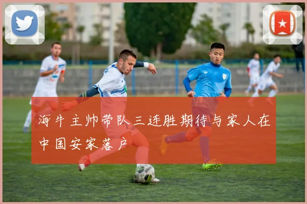 海牛主帅带队三连胜期待与家人在中国安家落户