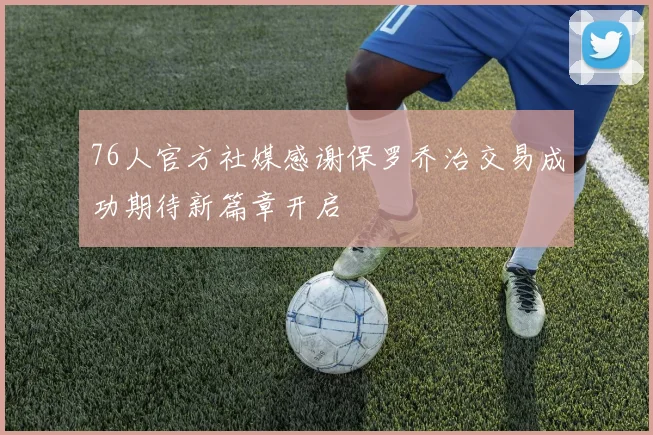 76人官方社媒感谢保罗乔治交易成功期待新篇章开启