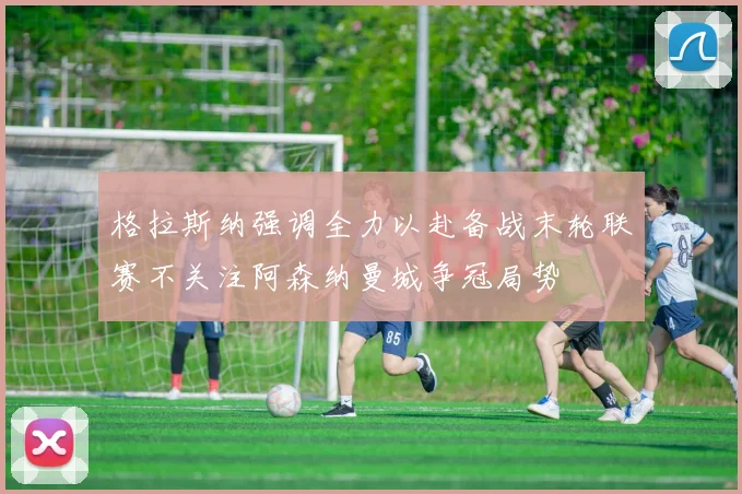 格拉斯纳强调全力以赴备战末轮联赛不关注阿森纳曼城争冠局势