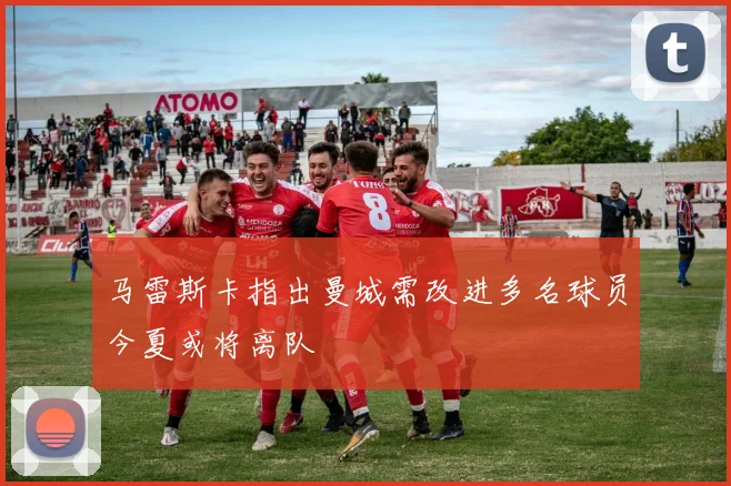 马雷斯卡指出曼城需改进多名球员今夏或将离队