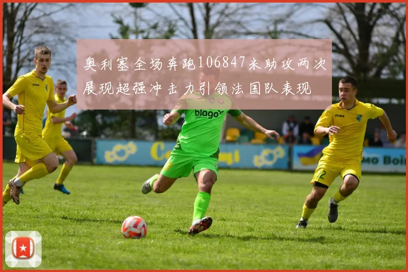 奥利塞全场奔跑106847米助攻两次展现超强冲击力引领法国队表现