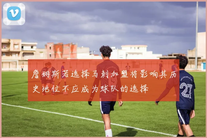 詹姆斯若选择马刺加盟将影响其历史地位不应成为球队的选择