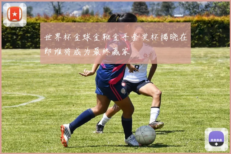 世界杯金球金靴金手套奖杯揭晓在即谁将成为最终赢家