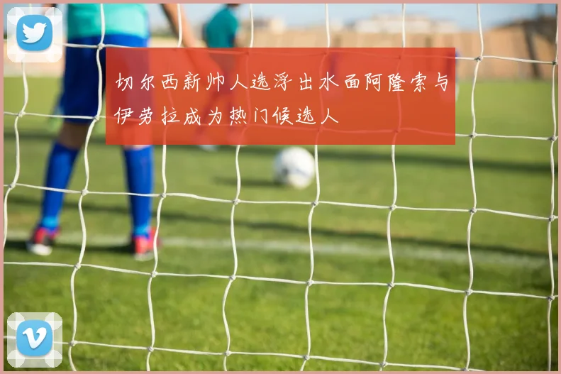切尔西新帅人选浮出水面阿隆索与伊劳拉成为热门候选人