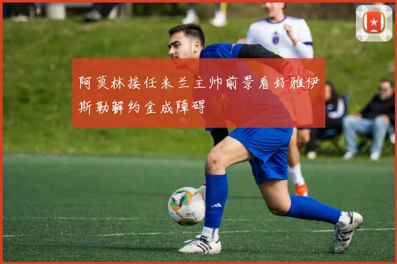 阿莫林接任米兰主帅前景看好雅伊斯勒解约金成障碍
