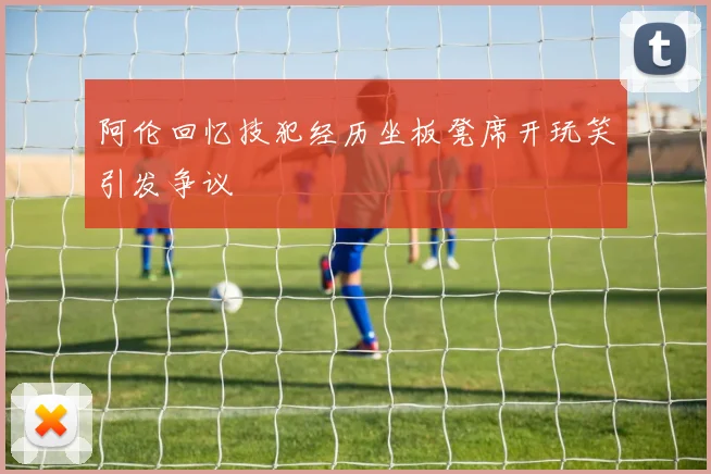 阿伦回忆技犯经历坐板凳席开玩笑引发争议