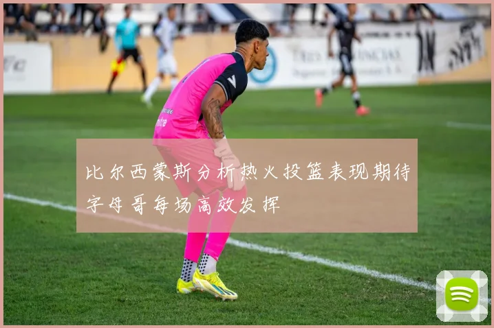 比尔西蒙斯分析热火投篮表现期待字母哥每场高效发挥